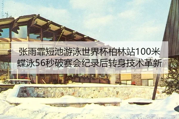 张雨霏短池游泳世界杯柏林站100米蝶泳56秒破赛会纪录后转身技术革新
